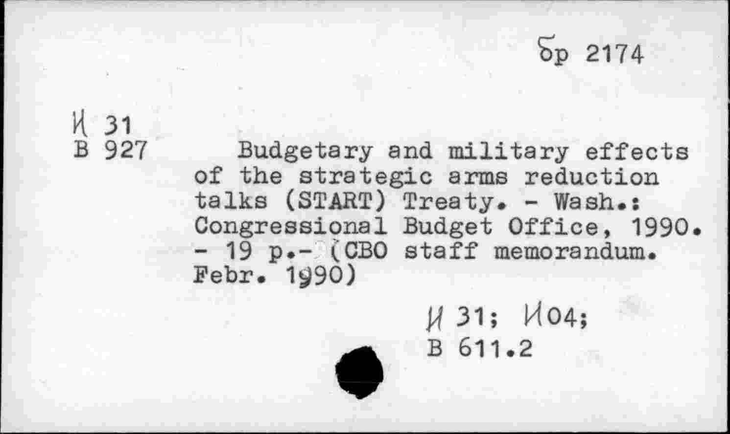 ﻿Sp 2174
H 31
B 927
Budgetary and military effects of the strategic arms reduction talks (START) Treaty. - Wash.: Congressional Budget Office, 1990. - 19 p.- (CBO staff memorandum. Febr. 11)90)
H 31; H04;
B 611.2